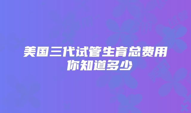 美国三代试管生育总费用 你知道多少