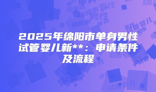 2025年绵阳市单身男性试管婴儿新**:申请条件及流程