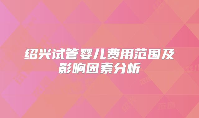 绍兴试管婴儿费用范围及影响因素分析