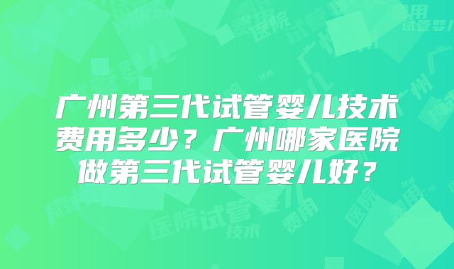 广州第三代试管婴儿技术费用多少？广州哪家医院做第三代试管婴儿好？