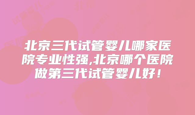 北京三代试管婴儿哪家医院专业性强,北京哪个医院做第三代试管婴儿好!