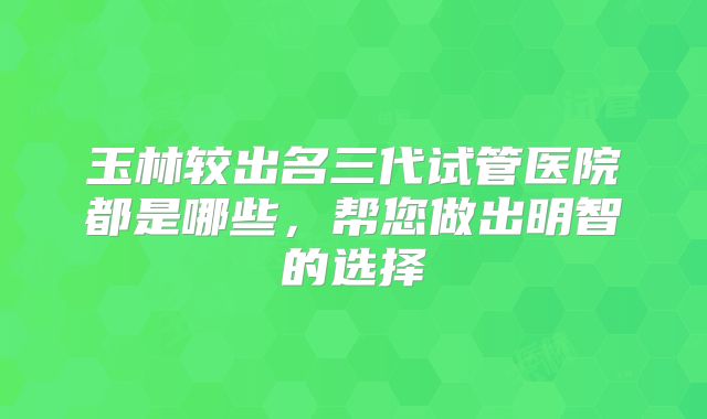 玉林较出名三代试管医院都是哪些,帮您做出明智的选择