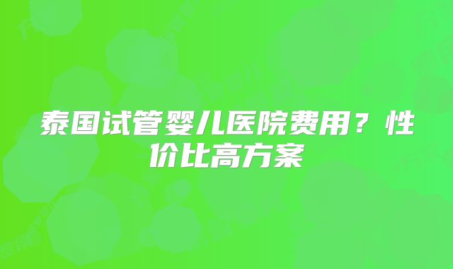 泰国试管婴儿医院费用？性价比高方案