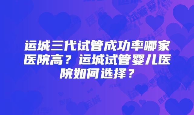 运城三代试管成功率哪家医院高？运城试管婴儿医院如何选择？