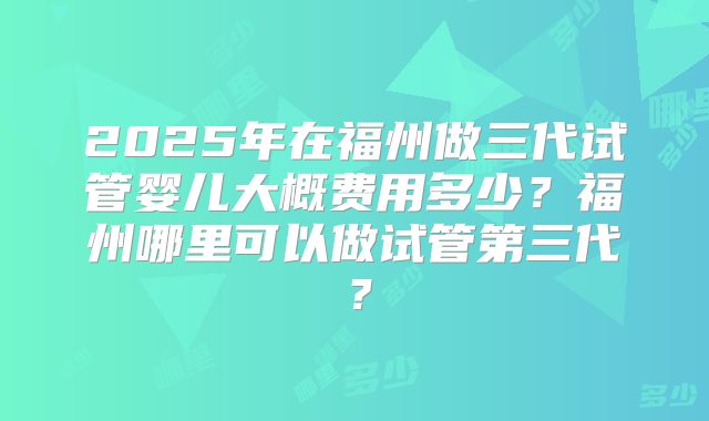 2025年在福州做三代试管婴儿大概费用多少？福州哪里可以做试管第三代？