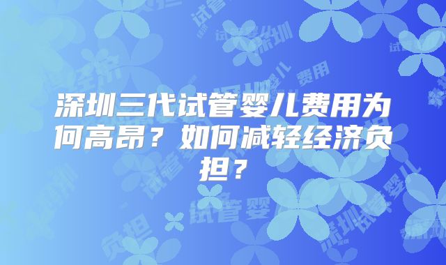 深圳三代试管婴儿费用为何高昂？如何减轻经济负担？