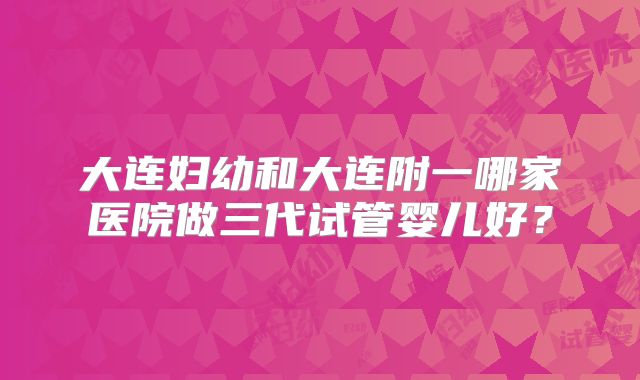大连妇幼和大连附一哪家医院做三代试管婴儿好？