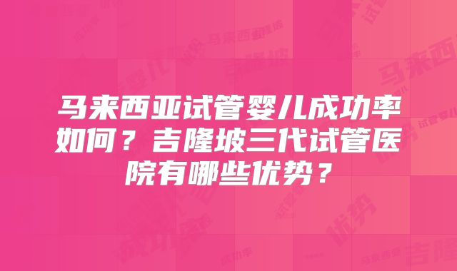马来西亚试管婴儿成功率如何?吉隆坡三代试管医院有哪些优势?