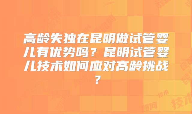 高龄失独在昆明做试管婴儿有优势吗?昆明试管婴儿技术如何应对高龄挑战?