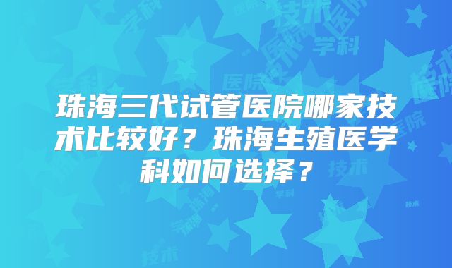 珠海三代试管医院哪家技术比较好?珠海生殖医学科如何选择?