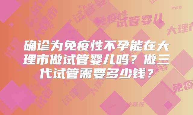 确诊为免疫性不孕能在大理市做试管婴儿吗?做三代试管需要多少钱?