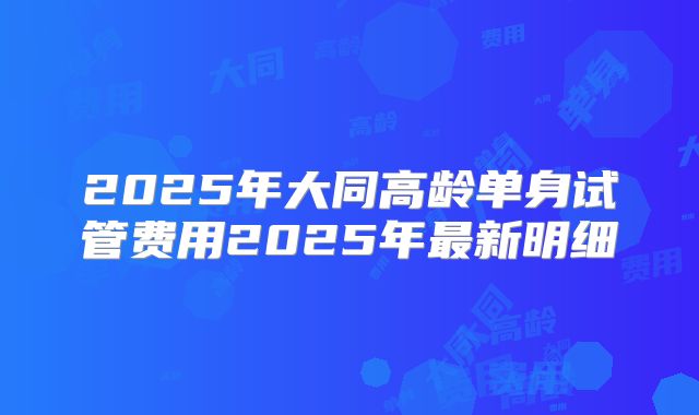 2025年大同高龄单身试管费用2025年最新明细