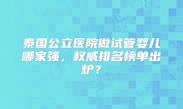泰国公立医院做试管婴儿哪家强，权威排名榜单出炉？