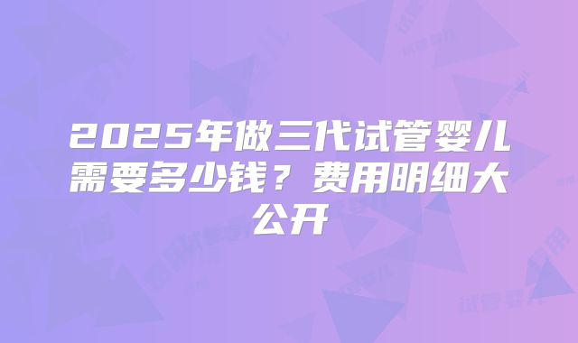 2025年做三代试管婴儿需要多少钱?费用明细大公开