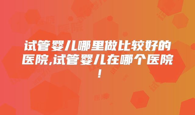 试管婴儿哪里做比较好的医院,试管婴儿在哪个医院！