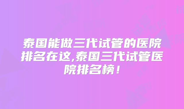 泰国能做三代试管的医院排名在这,泰国三代试管医院排名榜！