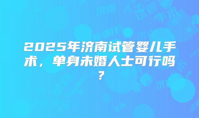 2025年济南试管婴儿手术,单身未婚人士可行吗?