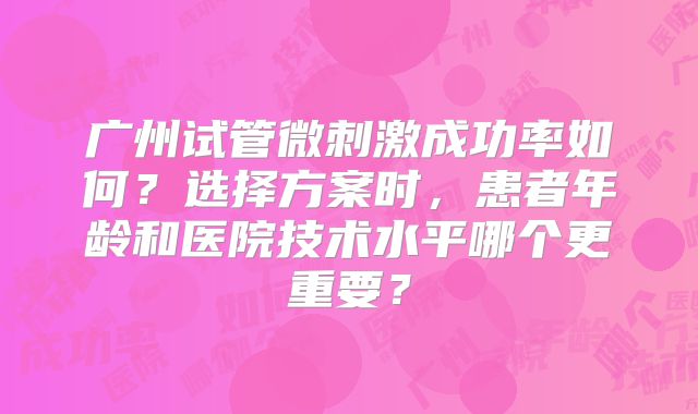 广州试管微刺激成功率如何?选择方案时,患者年龄和医院技术水平哪个更重要?
