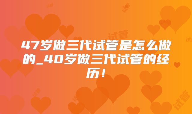 47岁做三代试管是怎么做的_40岁做三代试管的经历!