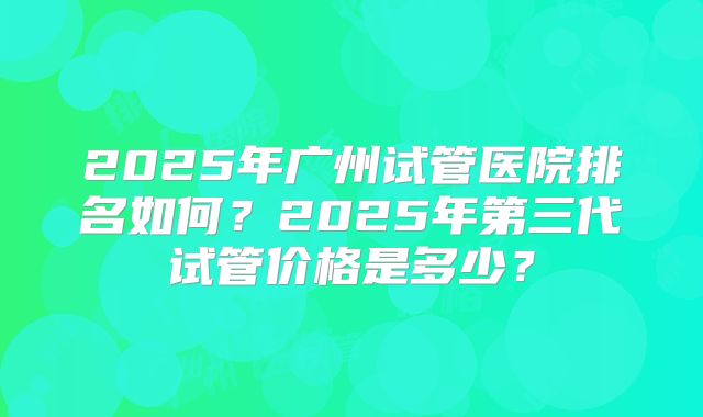2025年广州试管医院排名如何?2025年第三代试管价格是多少?
