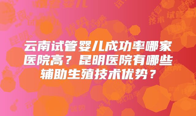 云南试管婴儿成功率哪家医院高?昆明医院有哪些辅助生殖技术优势?
