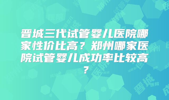 晋城三代试管婴儿医院哪家性价比高？郑州哪家医院试管婴儿成功率比较高？
