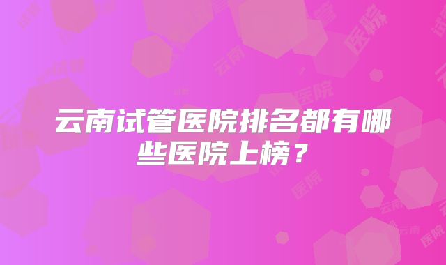 云南试管医院排名都有哪些医院上榜?