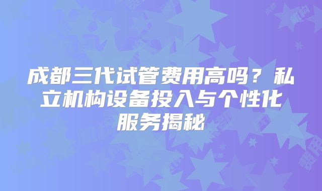 成都三代试管费用高吗？私立机构设备投入与个性化服务揭秘