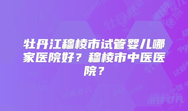 牡丹江穆棱市试管婴儿哪家医院好?穆棱市中医医院?