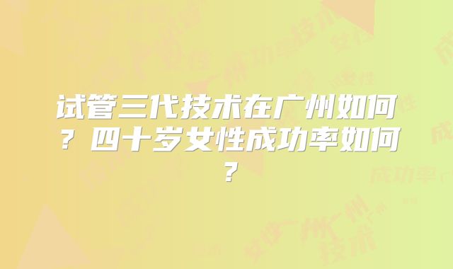 试管三代技术在广州如何?四十岁女性成功率如何?