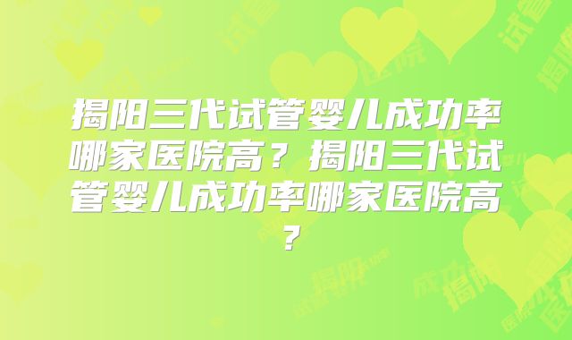 揭阳三代试管婴儿成功率哪家医院高？揭阳三代试管婴儿成功率哪家医院高？