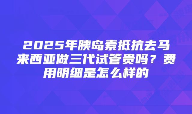 2025年胰岛素抵抗去马来西亚做三代试管贵吗?费用明细是怎么样的