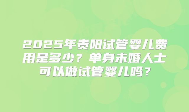 2025年贵阳试管婴儿费用是多少?单身未婚人士可以做试管婴儿吗?