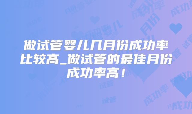 做试管婴儿几月份成功率比较高_做试管的最佳月份成功率高！