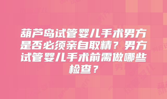 葫芦岛试管婴儿手术男方是否必须亲自取精?男方试管婴儿手术前需做哪些检查?