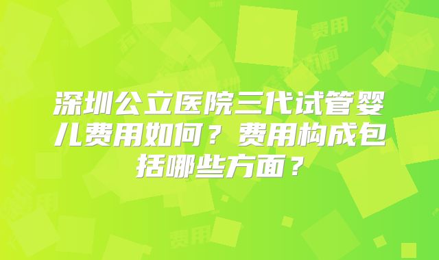 深圳公立医院三代试管婴儿费用如何?费用构成包括哪些方面?