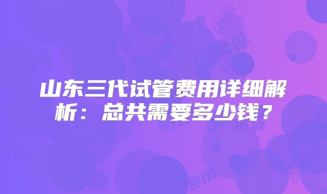山东三代试管费用详细解析:总共需要多少钱?