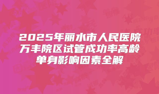 2025年丽水市人民医院万丰院区试管成功率高龄单身影响因素全解