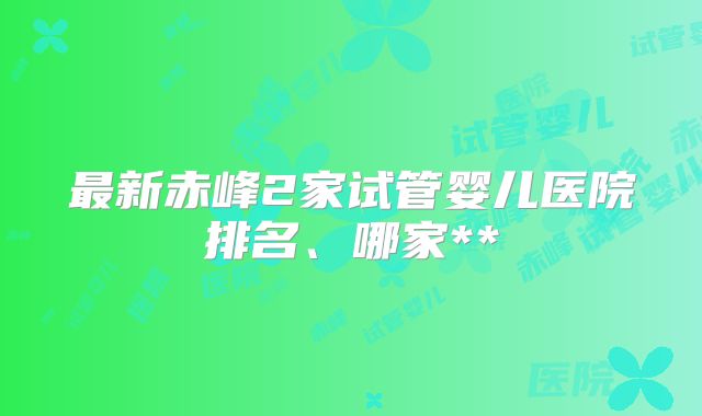 最新赤峰2家试管婴儿医院排名、哪家**