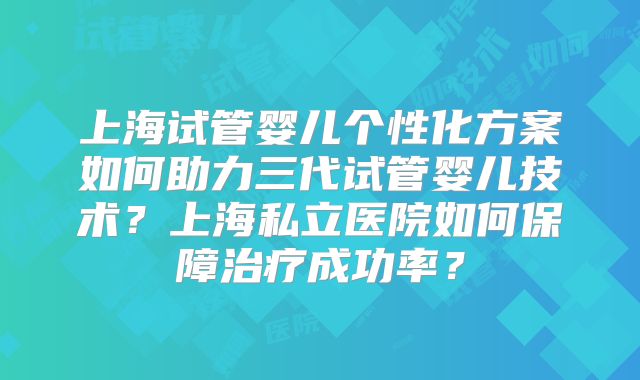 上海试管婴儿个性化方案如何助力三代试管婴儿技术?上海私立医院如何保障治疗成功率?