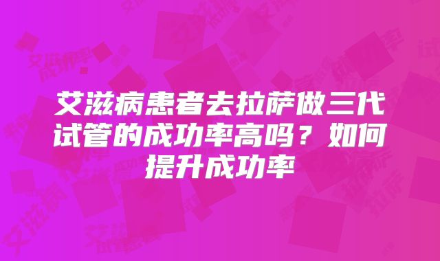 艾滋病患者去拉萨做三代试管的成功率高吗?如何提升成功率