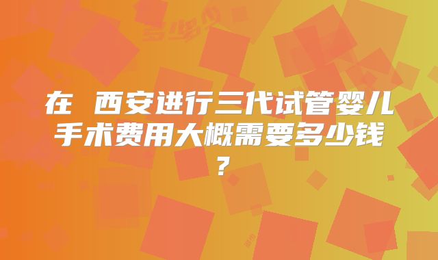 在 西安进行三代试管婴儿手术费用大概需要多少钱?