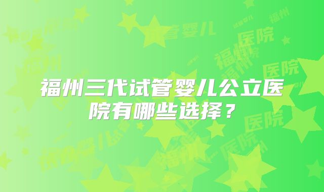 福州三代试管婴儿公立医院有哪些选择？