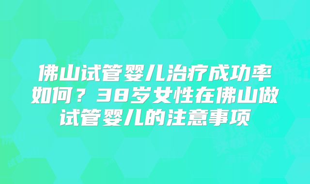 佛山试管婴儿治疗成功率如何？38岁女性在佛山做试管婴儿的注意事项