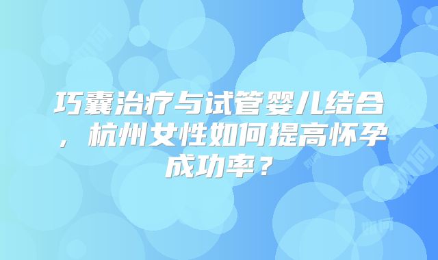 巧囊治疗与试管婴儿结合,杭州女性如何提高怀孕成功率?