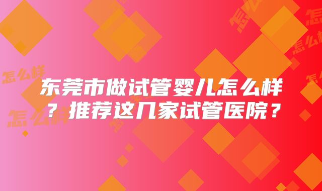 东莞市做试管婴儿怎么样?推荐这几家试管医院?