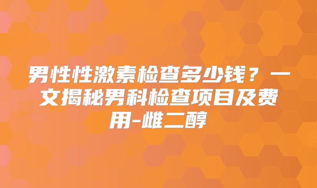男性性激素检查多少钱?一文揭秘男科检查项目及费用-雌二醇