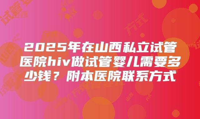 2025年在山西私立试管医院hiv做试管婴儿需要多少钱?附本医院联系方式
