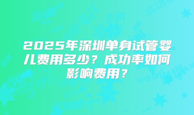 2025年深圳单身试管婴儿费用多少?成功率如何影响费用?