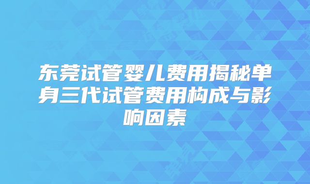 东莞试管婴儿费用揭秘单身三代试管费用构成与影响因素